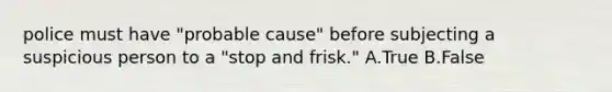 police must have "probable cause" before subjecting a suspicious person to a "stop and frisk." A.True B.False