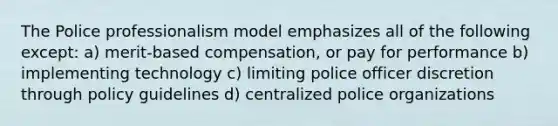 The Police professionalism model emphasizes all of the following except: a) merit-based compensation, or pay for performance b) implementing technology c) limiting police officer discretion through policy guidelines d) centralized police organizations