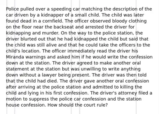 Police pulled over a speeding car matching the description of the car driven by a kidnapper of a small child. The child was later found dead in a cornfield. The officer observed bloody clothing on the floor near the backseat and arrested the driver for kidnapping and murder. On the way to the police station, the driver blurted out that he had kidnapped the child but said that the child was still alive and that he could take the officers to the child's location. The officer immediately read the driver his Miranda warnings and asked him if he would write the confession down at the station. The driver agreed to make another oral statement at the station but was unwilling to write anything down without a lawyer being present. The driver was then told that the child had died. The driver gave another oral confession after arriving at the police station and admitted to killing the child and lying in his first confession. The driver's attorney filed a motion to suppress the police car confession and the station house confession. How should the court rule?