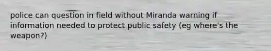 police can question in field without Miranda warning if information needed to protect public safety (eg where's the weapon?)