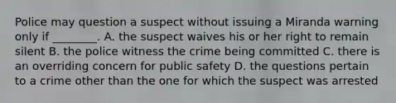 Police may question a suspect without issuing a Miranda warning only if ________. A. the suspect waives his or her right to remain silent B. the police witness the crime being committed C. there is an overriding concern for public safety D. the questions pertain to a crime other than the one for which the suspect was arrested