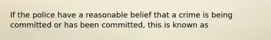 If the police have a reasonable belief that a crime is being committed or has been committed, this is known as