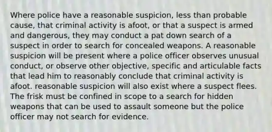 Where police have a reasonable suspicion, less than probable cause, that criminal activity is afoot, or that a suspect is armed and dangerous, they may conduct a pat down search of a suspect in order to search for concealed weapons. A reasonable suspicion will be present where a police officer observes unusual conduct, or observe other objective, specific and articulable facts that lead him to reasonably conclude that criminal activity is afoot. reasonable suspicion will also exist where a suspect flees. The frisk must be confined in scope to a search for hidden weapons that can be used to assault someone but the police officer may not search for evidence.