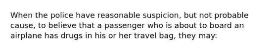 When the police have reasonable suspicion, but not probable cause, to believe that a passenger who is about to board an airplane has drugs in his or her travel bag, they may: