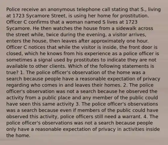 Police receive an anonymous telephone call stating that S., living at 1723 Sycamore Street, is using her home for prostitution. Officer C confirms that a woman named S lives at 1723 Sycamore. He then watches the house from a sidewalk across the street while, twice during the evening, a visitor arrives, enters the house, then leaves after approximately one hour. Officer C notices that while the visitor is inside, the front door is closed, which he knows from his experience as a police officer is sometimes a signal used by prostitutes to indicate they are not available to other clients. Which of the following statements is true? 1. The police officer's observation of the home was a search because people have a reasonable expectation of privacy regarding who comes in and leaves their homes. 2. The police officer's observation was not a search because he observed the activity from a public place and any member of the public could have seen this same activity 3. The police officer's observations was a search because even if members of the public could have observed this activity, police officers still need a warrant. 4. The police officer's observations was not a search because people only have a reasonable expectation of privacy in activities inside the home.