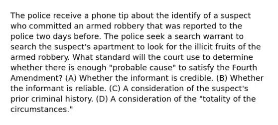 The police receive a phone tip about the identify of a suspect who committed an armed robbery that was reported to the police two days before. The police seek a search warrant to search the suspect's apartment to look for the illicit fruits of the armed robbery. What standard will the court use to determine whether there is enough "probable cause" to satisfy the Fourth Amendment? (A) Whether the informant is credible. (B) Whether the informant is reliable. (C) A consideration of the suspect's prior criminal history. (D) A consideration of the "totality of the circumstances."