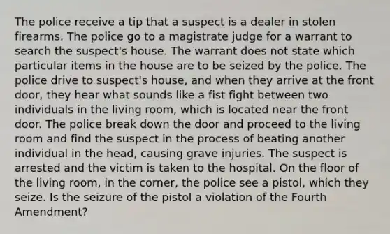 The police receive a tip that a suspect is a dealer in stolen firearms. The police go to a magistrate judge for a warrant to search the suspect's house. The warrant does not state which particular items in the house are to be seized by the police. The police drive to suspect's house, and when they arrive at the front door, they hear what sounds like a fist fight between two individuals in the living room, which is located near the front door. The police break down the door and proceed to the living room and find the suspect in the process of beating another individual in the head, causing grave injuries. The suspect is arrested and the victim is taken to the hospital. On the floor of the living room, in the corner, the police see a pistol, which they seize. Is the seizure of the pistol a violation of the Fourth Amendment?