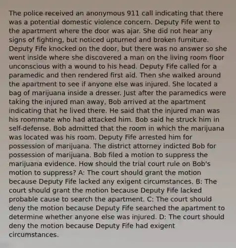 The police received an anonymous 911 call indicating that there was a potential domestic violence concern. Deputy Fife went to the apartment where the door was ajar. She did not hear any signs of fighting, but noticed upturned and broken furniture. Deputy Fife knocked on the door, but there was no answer so she went inside where she discovered a man on the living room floor unconscious with a wound to his head. Deputy Fife called for a paramedic and then rendered first aid. Then she walked around the apartment to see if anyone else was injured. She located a bag of marijuana inside a dresser. Just after the paramedics were taking the injured man away, Bob arrived at the apartment indicating that he lived there. He said that the injured man was his roommate who had attacked him. Bob said he struck him in self-defense. Bob admitted that the room in which the marijuana was located was his room. Deputy Fife arrested him for possession of marijuana. The district attorney indicted Bob for possession of marijuana. Bob filed a motion to suppress the marijuana evidence. How should the trial court rule on Bob's motion to suppress? A: The court should grant the motion because Deputy Fife lacked any exigent circumstances. B: The court should grant the motion because Deputy Fife lacked probable cause to search the apartment. C: The court should deny the motion because Deputy Fife searched the apartment to determine whether anyone else was injured. D: The court should deny the motion because Deputy Fife had exigent circumstances.