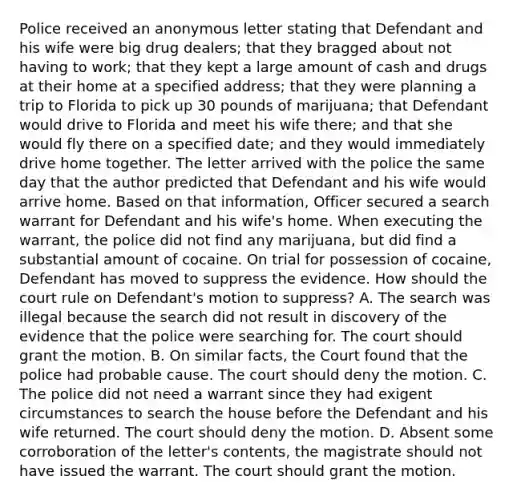 Police received an anonymous letter stating that Defendant and his wife were big drug dealers; that they bragged about not having to work; that they kept a large amount of cash and drugs at their home at a specified address; that they were planning a trip to Florida to pick up 30 pounds of marijuana; that Defendant would drive to Florida and meet his wife there; and that she would fly there on a specified date; and they would immediately drive home together. The letter arrived with the police the same day that the author predicted that Defendant and his wife would arrive home. Based on that information, Officer secured a search warrant for Defendant and his wife's home. When executing the warrant, the police did not find any marijuana, but did find a substantial amount of cocaine. On trial for possession of cocaine, Defendant has moved to suppress the evidence. How should the court rule on Defendant's motion to suppress? A. The search was illegal because the search did not result in discovery of the evidence that the police were searching for. The court should grant the motion. B. On similar facts, the Court found that the police had probable cause. The court should deny the motion. C. The police did not need a warrant since they had exigent circumstances to search the house before the Defendant and his wife returned. The court should deny the motion. D. Absent some corroboration of the letter's contents, the magistrate should not have issued the warrant. The court should grant the motion.