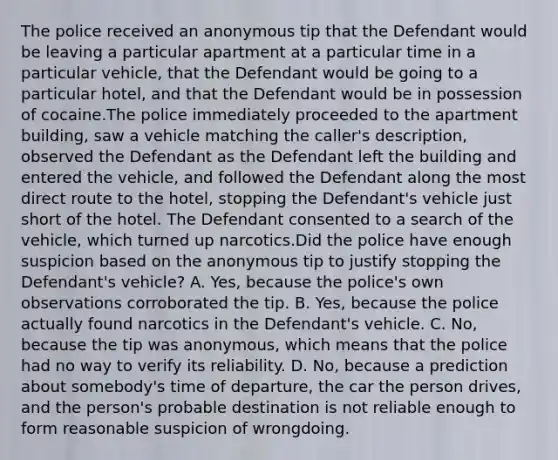 The police received an anonymous tip that the Defendant would be leaving a particular apartment at a particular time in a particular vehicle, that the Defendant would be going to a particular hotel, and that the Defendant would be in possession of cocaine.The police immediately proceeded to the apartment building, saw a vehicle matching the caller's description, observed the Defendant as the Defendant left the building and entered the vehicle, and followed the Defendant along the most direct route to the hotel, stopping the Defendant's vehicle just short of the hotel. The Defendant consented to a search of the vehicle, which turned up narcotics.Did the police have enough suspicion based on the anonymous tip to justify stopping the Defendant's vehicle? A. Yes, because the police's own observations corroborated the tip. B. Yes, because the police actually found narcotics in the Defendant's vehicle. C. No, because the tip was anonymous, which means that the police had no way to verify its reliability. D. No, because a prediction about somebody's time of departure, the car the person drives, and the person's probable destination is not reliable enough to form reasonable suspicion of wrongdoing.