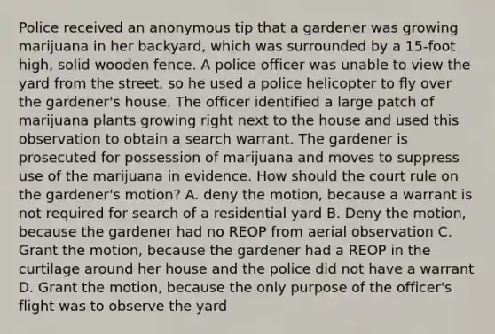 Police received an anonymous tip that a gardener was growing marijuana in her backyard, which was surrounded by a 15-foot high, solid wooden fence. A police officer was unable to view the yard from the street, so he used a police helicopter to fly over the gardener's house. The officer identified a large patch of marijuana plants growing right next to the house and used this observation to obtain a search warrant. The gardener is prosecuted for possession of marijuana and moves to suppress use of the marijuana in evidence. How should the court rule on the gardener's motion? A. deny the motion, because a warrant is not required for search of a residential yard B. Deny the motion, because the gardener had no REOP from aerial observation C. Grant the motion, because the gardener had a REOP in the curtilage around her house and the police did not have a warrant D. Grant the motion, because the only purpose of the officer's flight was to observe the yard