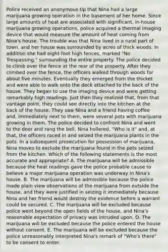 Police received an anonymous tip that Nina had a large marijuana growing operation in the basement of her home. Since large amounts of heat are associated with significant, in-house marijuana growing operations, police acquired a thermal imaging device that would measure the amount of heat coming from Nina's house. The trouble was that Nina lived in a rural part of town, and her house was surrounded by acres of thick woods. In addition she had eight-foot high fences, marked "No Trespassing," surrounding the entire property. The police decided to climb over the fence at the rear of the property. After they climbed over the fence, the officers walked through woods for about five minutes. Eventually they emerged from the thicket and were able to walk onto the deck attached to the back of the house. They began to use the imaging device and were getting remarkably high readings. Just then they realized that, from that vantage point, they could see directly into the kitchen at the back of the house. They saw Nina and a friend having coffee and, immediately next to them, were several pots with marijuana growing in them. The police decided to confront Nina and went to the door and rang the bell. Nina hollered, "Who is it" and, at that, the officers raced in and seized the marijuana plants in the pots. In a subsequent prosecution for possession of marijuana, Nina moves to exclude the marijuana found in the pots seized from the kitchen. Which of the following statements is the most accurate and appropriate? A. The marijuana will be admissible because the heat readings gave the police probable cause to believe a major marijuana operation was underway in Nina's house. B. The marijuana will be admissible because the police made plain view observations of the marijuana from outside the house, and they were justified in seizing it immediately because Nina and her friend would destroy the evidence before a warrant could be secured. C. The marijuana will be excluded because police went beyond the open fields of the house, and Nina's reasonable expectation of privacy was intruded upon. D. The marijuana will be excluded because the police entered the house without consent. E. The marijuana will be excluded because the police unreasonably interpreted Nina's remark of "Who's there" to be consent to enter.