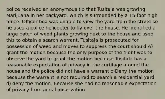 police received an anonymous tip that Tusitala was growing Marijuana in her backyard, which is surrounded by a 15-foot high fence. Officer boa was unable to view the yard from the street so he used a police helicopter to fly over the house. He identified a large patch of weed plants growing next to the house and used this to obtain a search warrant. Tusitala is prosecuted for possession of weed and moves to suppress the court should A) grant the motion because the only purpose of the flight was to observe the yard b) grant the motion because Tusitala has a reasonable expectation of privacy in the curtilage around the house and the police did not have a warrant c)Deny the motion because the warrant is not required to search a residential yard d) deny the motion, Because she had no reasonable expectation of privacy from aerial observation