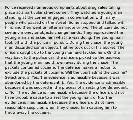 Police received numerous complaints about drug sales taking place at a particular street corner. They watched a young man standing at the corner engaged in conversation with many people who passed on the street. Some stopped and talked with him, and then went on after a minute or two. The officers did not see any money or objects change hands. They approached the young man and asked him what he was doing. The young man took off with the police in pursuit. During the chase, the young man discarded some objects that he took out of his pocket. The officers caught up to the young man and tackled him. On the way back to the police car, the officers picked up the packets that the young man had thrown away during the chase. The packets contained cocaine. The defense makes a motion to exclude the packets of cocaine. Will the court admit the cocaine? Select one: a. Yes. The evidence is admissible because it was abandoned by the defendant. b. Yes. The evidence is admissible because it was secured in the process of arresting the defendant. c. No. The evidence is inadmissible because the officers did not have probable cause to arrest the young man. d. No. The evidence is inadmissible because the officers did not have reasonable suspicion when they chased him causing him to throw away the cocaine.