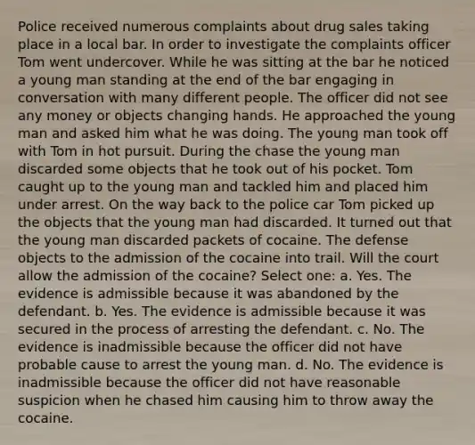 Police received numerous complaints about drug sales taking place in a local bar. In order to investigate the complaints officer Tom went undercover. While he was sitting at the bar he noticed a young man standing at the end of the bar engaging in conversation with many different people. The officer did not see any money or objects changing hands. He approached the young man and asked him what he was doing. The young man took off with Tom in hot pursuit. During the chase the young man discarded some objects that he took out of his pocket. Tom caught up to the young man and tackled him and placed him under arrest. On the way back to the police car Tom picked up the objects that the young man had discarded. It turned out that the young man discarded packets of cocaine. The defense objects to the admission of the cocaine into trail. Will the court allow the admission of the cocaine? Select one: a. Yes. The evidence is admissible because it was abandoned by the defendant. b. Yes. The evidence is admissible because it was secured in the process of arresting the defendant. c. No. The evidence is inadmissible because the officer did not have probable cause to arrest the young man. d. No. The evidence is inadmissible because the officer did not have reasonable suspicion when he chased him causing him to throw away the cocaine.