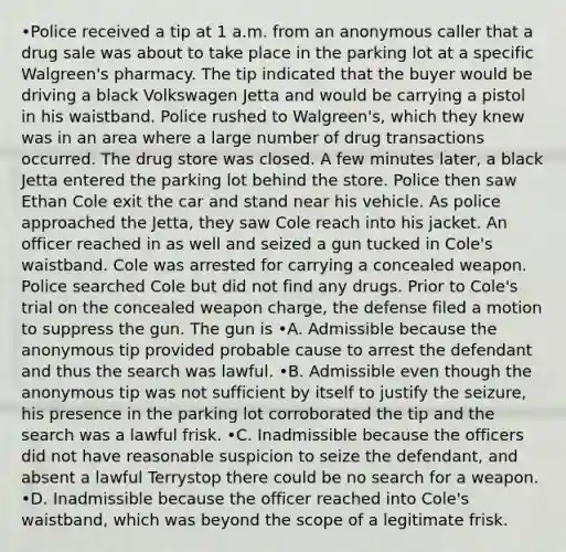 •Police received a tip at 1 a.m. from an anonymous caller that a drug sale was about to take place in the parking lot at a specific Walgreen's pharmacy. The tip indicated that the buyer would be driving a black Volkswagen Jetta and would be carrying a pistol in his waistband. Police rushed to Walgreen's, which they knew was in an area where a large number of drug transactions occurred. The drug store was closed. A few minutes later, a black Jetta entered the parking lot behind the store. Police then saw Ethan Cole exit the car and stand near his vehicle. As police approached the Jetta, they saw Cole reach into his jacket. An officer reached in as well and seized a gun tucked in Cole's waistband. Cole was arrested for carrying a concealed weapon. Police searched Cole but did not find any drugs. Prior to Cole's trial on the concealed weapon charge, the defense filed a motion to suppress the gun. The gun is •A. Admissible because the anonymous tip provided probable cause to arrest the defendant and thus the search was lawful. •B. Admissible even though the anonymous tip was not sufficient by itself to justify the seizure, his presence in the parking lot corroborated the tip and the search was a lawful frisk. •C. Inadmissible because the officers did not have reasonable suspicion to seize the defendant, and absent a lawful Terrystop there could be no search for a weapon. •D. Inadmissible because the officer reached into Cole's waistband, which was beyond the scope of a legitimate frisk.