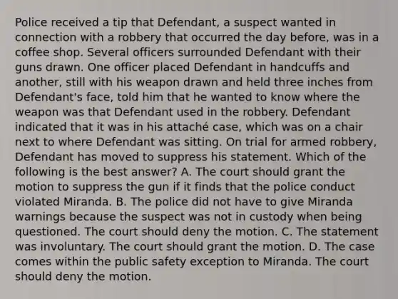 Police received a tip that Defendant, a suspect wanted in connection with a robbery that occurred the day before, was in a coffee shop. Several officers surrounded Defendant with their guns drawn. One officer placed Defendant in handcuffs and another, still with his weapon drawn and held three inches from Defendant's face, told him that he wanted to know where the weapon was that Defendant used in the robbery. Defendant indicated that it was in his attaché case, which was on a chair next to where Defendant was sitting. On trial for armed robbery, Defendant has moved to suppress his statement. Which of the following is the best answer? A. The court should grant the motion to suppress the gun if it finds that the police conduct violated Miranda. B. The police did not have to give Miranda warnings because the suspect was not in custody when being questioned. The court should deny the motion. C. The statement was involuntary. The court should grant the motion. D. The case comes within the public safety exception to Miranda. The court should deny the motion.