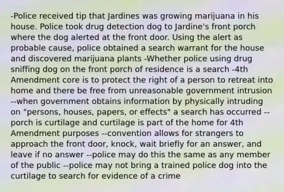 -Police received tip that Jardines was growing marijuana in his house. Police took drug detection dog to Jardine's front porch where the dog alerted at the front door. Using the alert as probable cause, police obtained a search warrant for the house and discovered marijuana plants -Whether police using drug sniffing dog on the front porch of residence is a search -4th Amendment core is to protect the right of a person to retreat into home and there be free from unreasonable government intrusion --when government obtains information by physically intruding on "persons, houses, papers, or effects" a search has occurred --porch is curtilage and curtilage is part of the home for 4th Amendment purposes --convention allows for strangers to approach the front door, knock, wait briefly for an answer, and leave if no answer --police may do this the same as any member of the public --police may not bring a trained police dog into the curtilage to search for evidence of a crime