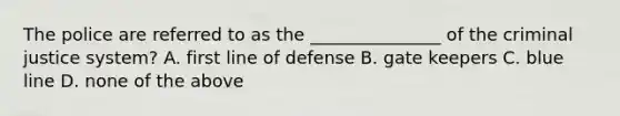 The police are referred to as the _______________ of <a href='https://www.questionai.com/knowledge/kuANd41CrG-the-criminal-justice-system' class='anchor-knowledge'>the criminal justice system</a>? A. first line of defense B. gate keepers C. blue line D. none of the above