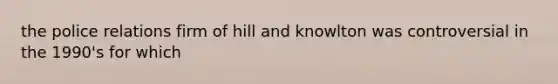 the police relations firm of hill and knowlton was controversial in the 1990's for which