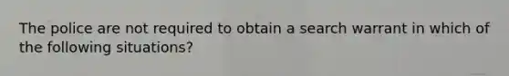 The police are not required to obtain a search warrant in which of the following situations?