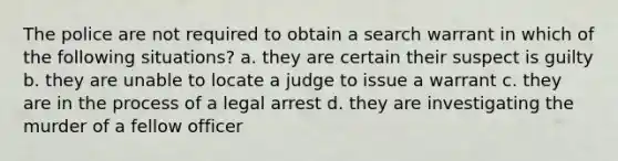 The police are not required to obtain a search warrant in which of the following situations? a. they are certain their suspect is guilty b. they are unable to locate a judge to issue a warrant c. they are in the process of a legal arrest d. they are investigating the murder of a fellow officer