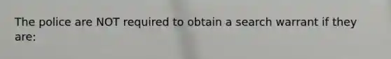 The police are NOT required to obtain a search warrant if they are: