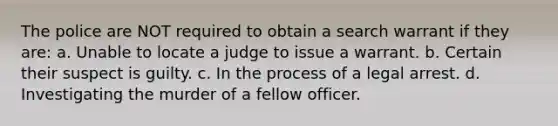 The police are NOT required to obtain a search warrant if they are: a. Unable to locate a judge to issue a warrant. b. Certain their suspect is guilty. c. In the process of a legal arrest. d. Investigating the murder of a fellow officer.