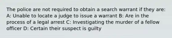 The police are not required to obtain a search warrant if they are: A: Unable to locate a judge to issue a warrant B: Are in the process of a legal arrest C: Investigating the murder of a fellow officer D: Certain their suspect is guilty