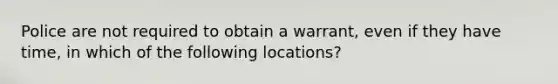 Police are not required to obtain a warrant, even if they have time, in which of the following locations?