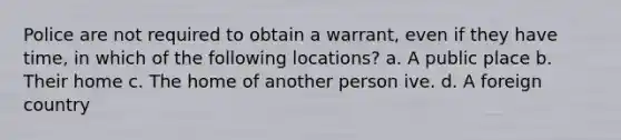 Police are not required to obtain a warrant, even if they have time, in which of the following locations?​ a. ​A public place b. ​Their home c. ​The home of another person ive. d. ​A foreign country