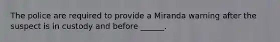 The police are required to provide a Miranda warning after the suspect is in custody and before ______.