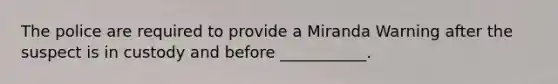 The police are required to provide a Miranda Warning after the suspect is in custody and before ___________.