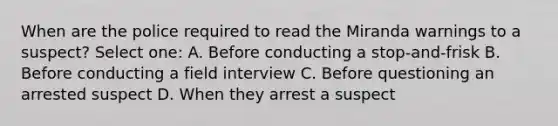 When are the police required to read the Miranda warnings to a suspect? Select one: A. Before conducting a stop-and-frisk B. Before conducting a field interview C. Before questioning an arrested suspect D. When they arrest a suspect