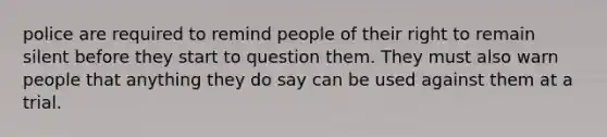 police are required to remind people of their right to remain silent before they start to question them. They must also warn people that anything they do say can be used against them at a trial.