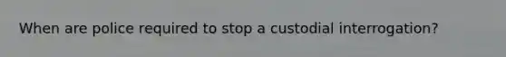 When are police required to stop a custodial interrogation?