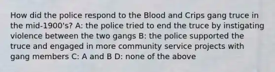 How did the police respond to the Blood and Crips gang truce in the mid-1900's? A: the police tried to end the truce by instigating violence between the two gangs B: the police supported the truce and engaged in more community service projects with gang members C: A and B D: none of the above