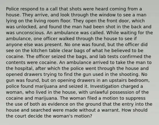 Police respond to a call that shots were heard coming from a house. They arrive, and look through the window to see a man lying on the living room floor. They open the front door, which was unlocked, and found the man had been shot in the back and was unconscious. An ambulance was called. While waiting for the ambulance, one officer walked through the house to see if anyone else was present. No one was found, but the officer did see on the kitchen table clear bags of what he believed to be cocaine. The officer seized the bags, and lab tests confirmed the contents were cocaine. An ambulance arrived to take the man to the hospital, after which the police went through the house and opened drawers trying to find the gun used in the shooting. No gun was found, but on opening drawers in an upstairs bedroom, police found marijuana and seized it. Investigation charged a woman, who lived in the house, with unlawful possession of the cocaine and marijuana. The woman filed a motion to suppress the use of both as evidence on the ground that the entry into the house and searched were made without a warrant. How should the court decide the woman's motion?