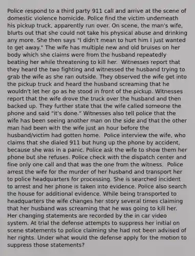 Police respond to a third party 911 call and arrive at the scene of domestic violence homicide. Police find the victim underneath his pickup truck, apparently run over. On scene, the man's wife, blurts out that she could not take his physical abuse and drinking any more. She then says "I didn't mean to hurt him I just wanted to get away." The wife has multiple new and old bruises on her body which she claims were from the husband repeatedly beating her while threatening to kill her. ​ Witnesses report that they heard the two fighting and witnessed the husband trying to grab the wife as she ran outside. They observed the wife get into the pickup truck and heard the husband screaming that he wouldn't let her go as he stood in front of the pickup. Witnesses report that the wife drove the truck over the husband and then backed up. They further state that the wife called someone the phone and said "it's done." Witnesses also tell police that the wife has been seeing another man on the side and that the other man had been with the wife just an hour before the husband/victim had gotten home. ​ Police interview the wife, who claims that she dialed 911 but hung up the phone by accident, because she was in a panic. Police ask the wife to show them her phone but she refuses. Police check with the dispatch center and fine only one call and that was the one from the witness. ​ Police arrest the wife for the murder of her husband and transport her to police headquarters for processing. She is searched incident to arrest and her phone is taken into evidence. Police also search the house for additional evidence. While being transported to headquarters the wife changes her story several times claiming that her husband was screaming that he was going to kill her. Her changing statements are recorded by the in car video system. At trial the defense attempts to suppress her initial on scene statements to police claiming she had not been advised of her rights. Under what would the defense apply for the motion to suppress those statements?