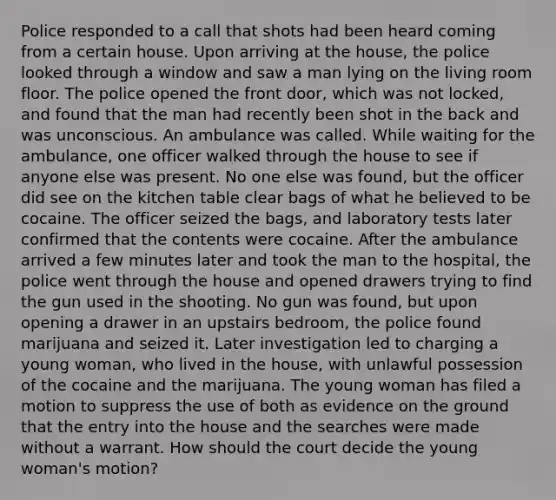 Police responded to a call that shots had been heard coming from a certain house. Upon arriving at the house, the police looked through a window and saw a man lying on the living room floor. The police opened the front door, which was not locked, and found that the man had recently been shot in the back and was unconscious. An ambulance was called. While waiting for the ambulance, one officer walked through the house to see if anyone else was present. No one else was found, but the officer did see on the kitchen table clear bags of what he believed to be cocaine. The officer seized the bags, and laboratory tests later confirmed that the contents were cocaine. After the ambulance arrived a few minutes later and took the man to the hospital, the police went through the house and opened drawers trying to find the gun used in the shooting. No gun was found, but upon opening a drawer in an upstairs bedroom, the police found marijuana and seized it. Later investigation led to charging a young woman, who lived in the house, with unlawful possession of the cocaine and the marijuana. The young woman has filed a motion to suppress the use of both as evidence on the ground that the entry into the house and the searches were made without a warrant. How should the court decide the young woman's motion?