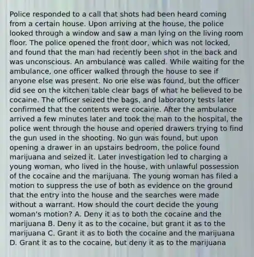 Police responded to a call that shots had been heard coming from a certain house. Upon arriving at the house, the police looked through a window and saw a man lying on the living room floor. The police opened the front door, which was not locked, and found that the man had recently been shot in the back and was unconscious. An ambulance was called. While waiting for the ambulance, one officer walked through the house to see if anyone else was present. No one else was found, but the officer did see on the kitchen table clear bags of what he believed to be cocaine. The officer seized the bags, and laboratory tests later confirmed that the contents were cocaine. After the ambulance arrived a few minutes later and took the man to the hospital, the police went through the house and opened drawers trying to find the gun used in the shooting. No gun was found, but upon opening a drawer in an upstairs bedroom, the police found marijuana and seized it. Later investigation led to charging a young woman, who lived in the house, with unlawful possession of the cocaine and the marijuana. The young woman has filed a motion to suppress the use of both as evidence on the ground that the entry into the house and the searches were made without a warrant. How should the court decide the young woman's motion? A. Deny it as to both the cocaine and the marijuana B. Deny it as to the cocaine, but grant it as to the marijuana C. Grant it as to both the cocaine and the marijuana D. Grant it as to the cocaine, but deny it as to the marijuana