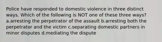 Police have responded to domestic violence in three distinct ways. Which of the following is NOT one of these three ways? a.arresting the perpetrator of the assault b.arresting both the perpetrator and the victim c.separating domestic partners in minor disputes d.mediating the dispute