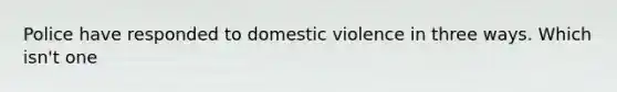 Police have responded to domestic violence in three ways. Which isn't one