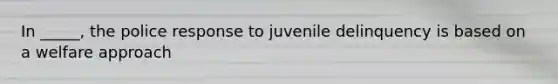 In _____, the police response to juvenile delinquency is based on a welfare approach