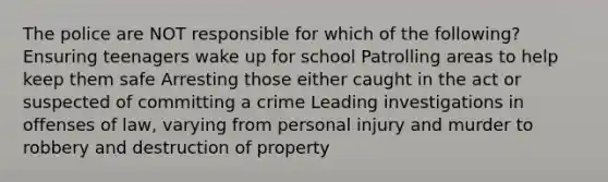 The police are NOT responsible for which of the following? Ensuring teenagers wake up for school Patrolling areas to help keep them safe Arresting those either caught in the act or suspected of committing a crime Leading investigations in offenses of law, varying from personal injury and murder to robbery and destruction of property