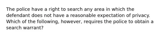 The police have a right to search any area in which the defendant does not have a reasonable expectation of privacy. Which of the following, however, requires the police to obtain a search warrant?