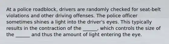 At a police roadblock, drivers are randomly checked for seat-belt violations and other driving offenses. The police officer sometimes shines a light into the driver's eyes. This typically results in the contraction of the ______, which controls the size of the ______ and thus the amount of light entering the eye.