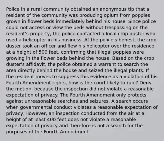 Police in a rural community obtained an anonymous tip that a resident of the community was producing opium from poppies grown in flower beds immediately behind his house. Since police could not access or view the beds without trespassing on the resident's property, the police contacted a local crop duster who used a helicopter in his business. At the police's behest, the crop duster took an officer and flew his helicopter over the residence at a height of 500 feet, confirming that illegal poppies were growing in the flower beds behind the house. Based on the crop duster's affidavit, the police obtained a warrant to search the area directly behind the house and seized the illegal plants. If the resident moves to suppress this evidence as a violation of his Fourth Amendment rights, how is the court likely to rule? Deny the motion, because the inspection did not violate a reasonable expectation of privacy. The Fourth Amendment only protects against unreasonable searches and seizures. A search occurs when governmental conduct violates a reasonable expectation of privacy. However, an inspection conducted from the air at a height of at least 400 feet does not violate a reasonable expectation of privacy and therefore is not a search for the purposes of the Fourth Amendment.