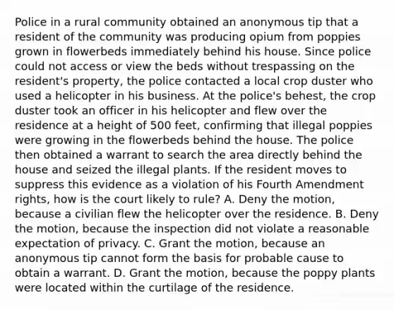 Police in a rural community obtained an anonymous tip that a resident of the community was producing opium from poppies grown in flowerbeds immediately behind his house. Since police could not access or view the beds without trespassing on the resident's property, the police contacted a local crop duster who used a helicopter in his business. At the police's behest, the crop duster took an officer in his helicopter and flew over the residence at a height of 500 feet, confirming that illegal poppies were growing in the flowerbeds behind the house. The police then obtained a warrant to search the area directly behind the house and seized the illegal plants. If the resident moves to suppress this evidence as a violation of his Fourth Amendment rights, how is the court likely to rule? A. Deny the motion, because a civilian flew the helicopter over the residence. B. Deny the motion, because the inspection did not violate a reasonable expectation of privacy. C. Grant the motion, because an anonymous tip cannot form the basis for probable cause to obtain a warrant. D. Grant the motion, because the poppy plants were located within the curtilage of the residence.