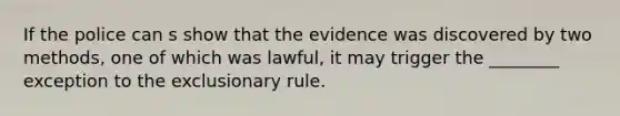 If the police can s show that the evidence was discovered by two methods, one of which was lawful, it may trigger the ________ exception to the exclusionary rule.